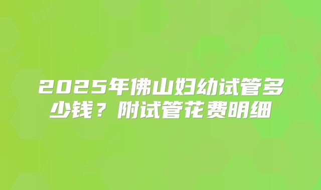 2025年佛山妇幼试管多少钱?附试管花费明细