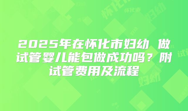 2025年在怀化市妇幼 做试管婴儿能包做成功吗?附试管费用及流程