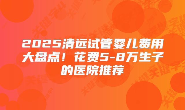 2025清远试管婴儿费用大盘点！花费5-8万生子的医院推荐