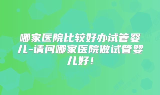 哪家医院比较好办试管婴儿-请问哪家医院做试管婴儿好！