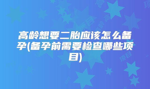 高龄想要二胎应该怎么备孕(备孕前需要检查哪些项目)
