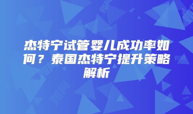杰特宁试管婴儿成功率如何?泰国杰特宁提升策略解析