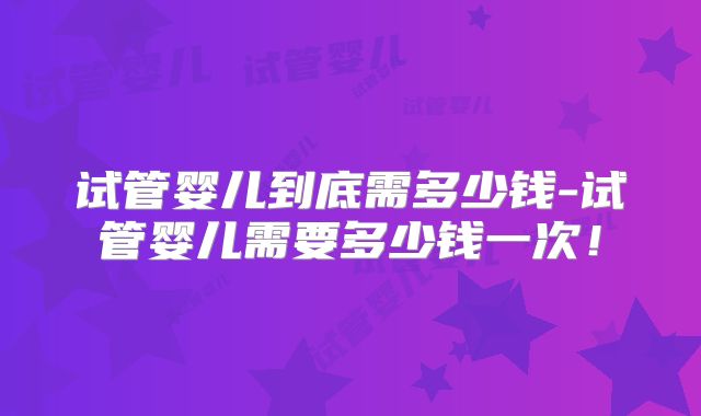 试管婴儿到底需多少钱-试管婴儿需要多少钱一次！