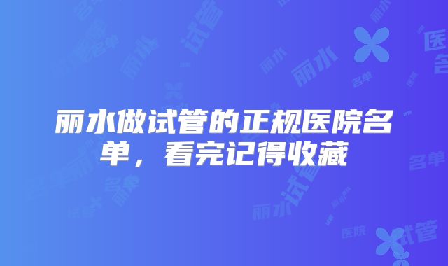 丽水做试管的正规医院名单,看完记得收藏