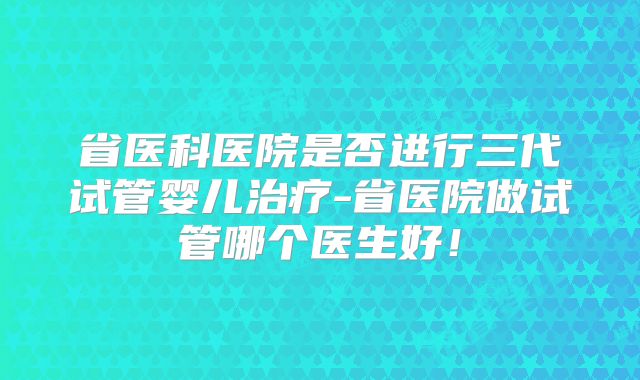省医科医院是否进行三代试管婴儿治疗-省医院做试管哪个医生好！