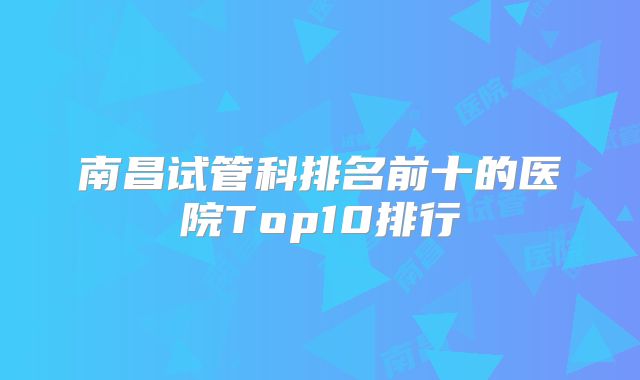 南昌试管科排名前十的医院Top10排行