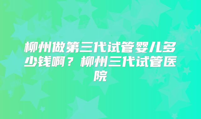 柳州做第三代试管婴儿多少钱啊？柳州三代试管医院