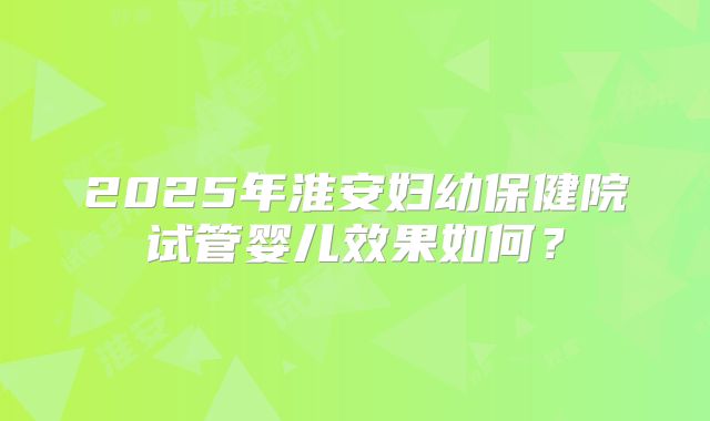 2025年淮安妇幼保健院试管婴儿效果如何?