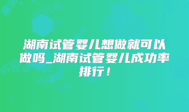 湖南试管婴儿想做就可以做吗_湖南试管婴儿成功率排行!