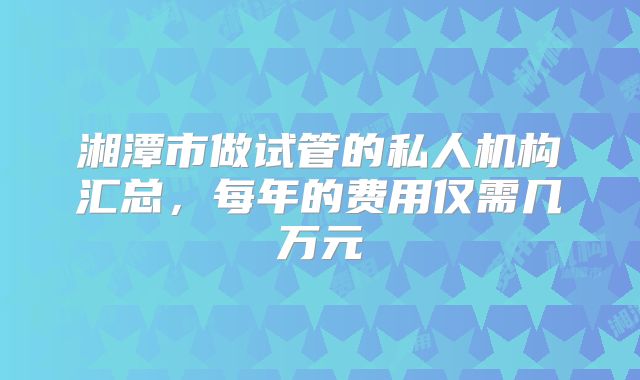 湘潭市做试管的私人机构汇总，每年的费用仅需几万元