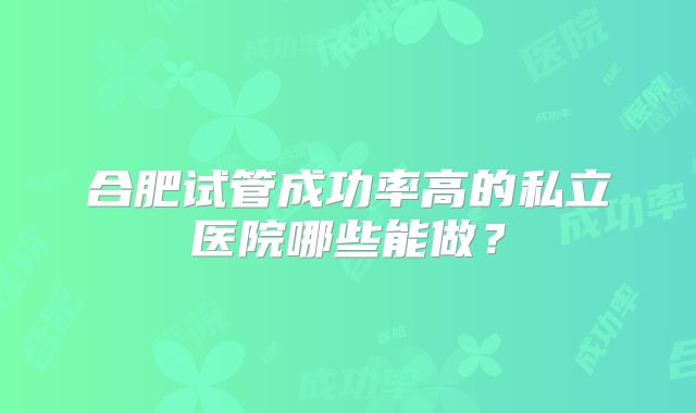 合肥试管成功率高的私立医院哪些能做？