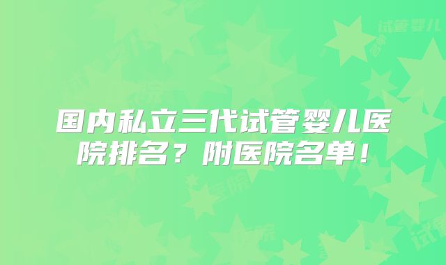 国内私立三代试管婴儿医院排名?附医院名单!