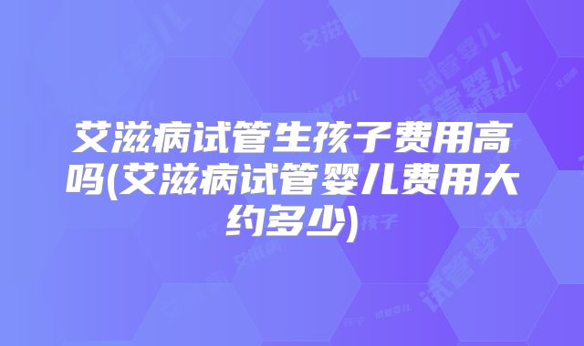 艾滋病试管生孩子费用高吗(艾滋病试管婴儿费用大约多少)