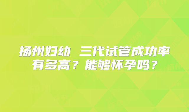 扬州妇幼 三代试管成功率有多高？能够怀孕吗？