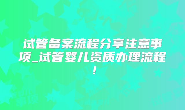 试管备案流程分享注意事项_试管婴儿资质办理流程！