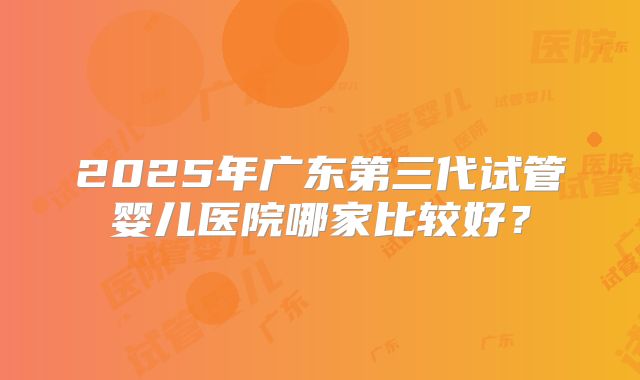 2025年广东第三代试管婴儿医院哪家比较好？