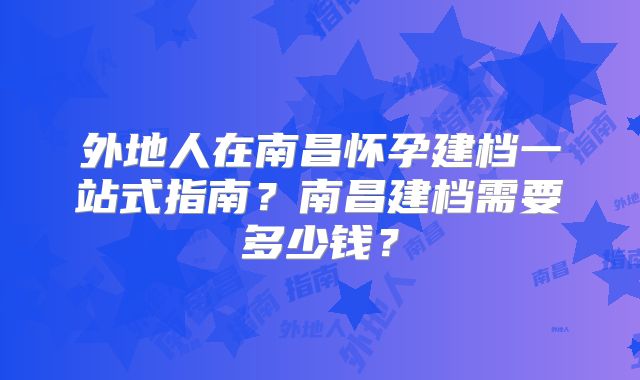 外地人在南昌怀孕建档一站式指南？南昌建档需要多少钱？