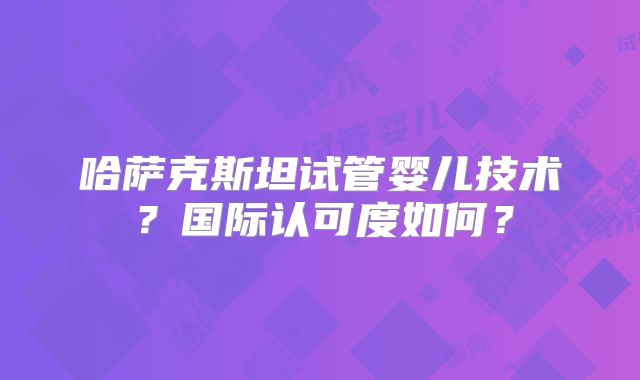 哈萨克斯坦试管婴儿技术？国际认可度如何？