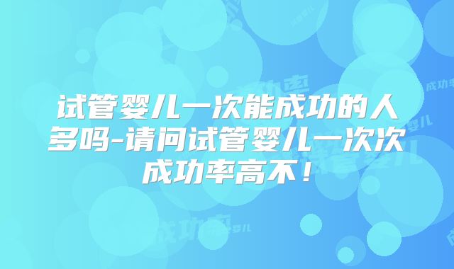 试管婴儿一次能成功的人多吗-请问试管婴儿一次次成功率高不！