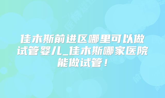 佳木斯前进区哪里可以做试管婴儿_佳木斯哪家医院能做试管!