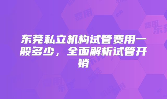 东莞私立机构试管费用一般多少，全面解析试管开销