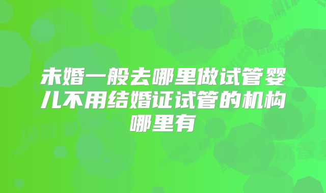 未婚一般去哪里做试管婴儿不用结婚证试管的机构哪里有