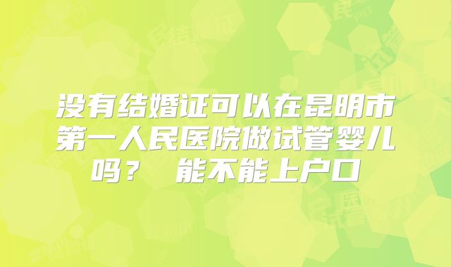 没有结婚证可以在昆明市第一人民医院做试管婴儿吗？ 能不能上户口