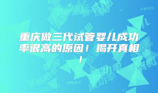 重庆做三代试管婴儿成功率很高的原因!揭开真相!
