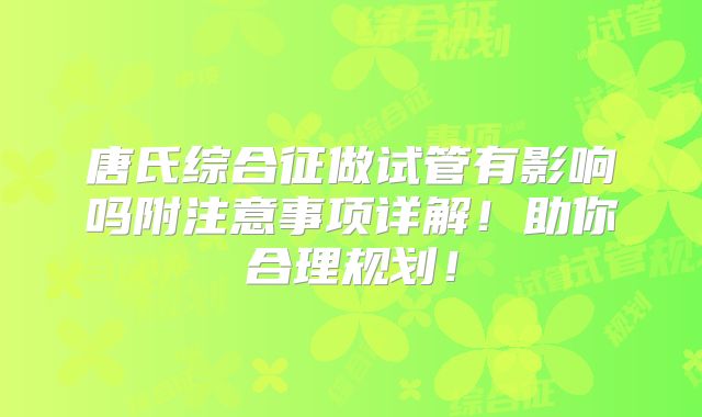 唐氏综合征做试管有影响吗附注意事项详解!助你合理规划!