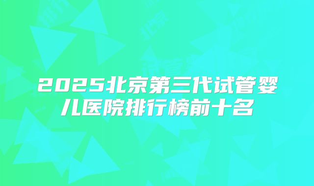 2025北京第三代试管婴儿医院排行榜前十名