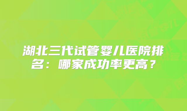 湖北三代试管婴儿医院排名:哪家成功率更高?