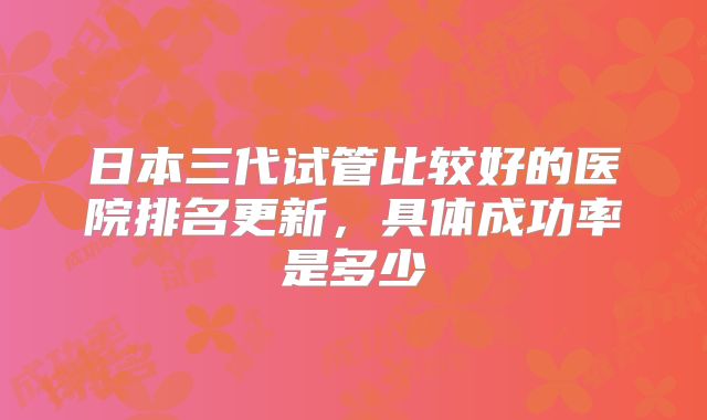 日本三代试管比较好的医院排名更新，具体成功率是多少