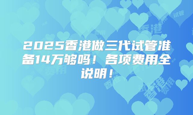 2025香港做三代试管准备14万够吗！各项费用全说明！