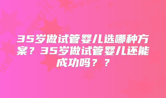 35岁做试管婴儿选哪种方案？35岁做试管婴儿还能成功吗？？