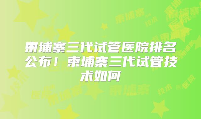 柬埔寨三代试管医院排名公布!柬埔寨三代试管技术如何