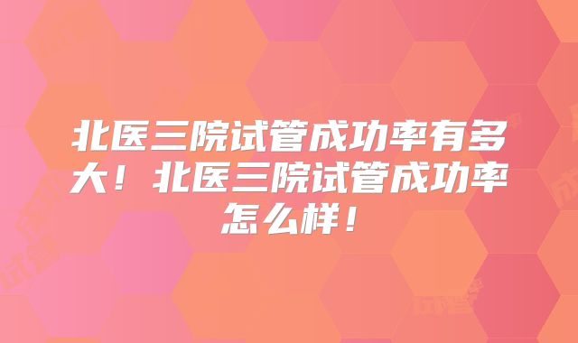 北医三院试管成功率有多大!北医三院试管成功率怎么样!
