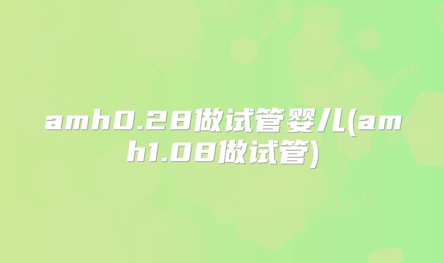 amh0.28做试管婴儿(amh1.08做试管)