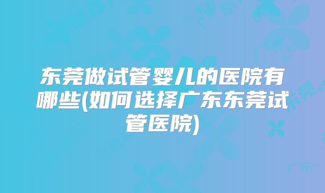 东莞做试管婴儿的医院有哪些(如何选择广东东莞试管医院)
