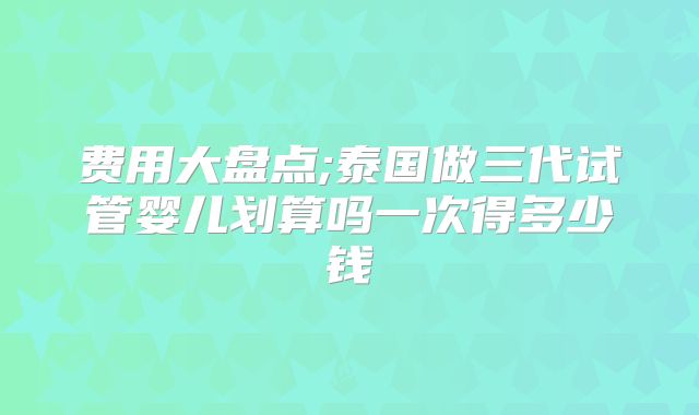 费用大盘点;泰国做三代试管婴儿划算吗一次得多少钱