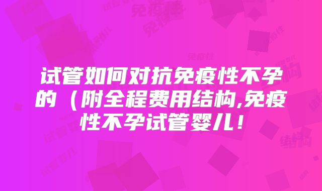 试管如何对抗免疫性不孕的(附全程费用结构,免疫性不孕试管婴儿!