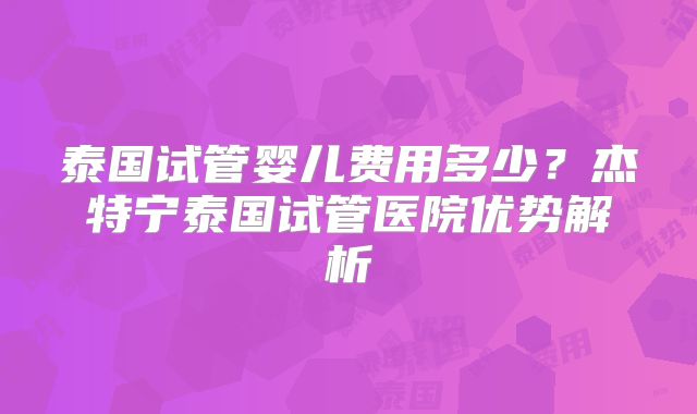 泰国试管婴儿费用多少？杰特宁泰国试管医院优势解析
