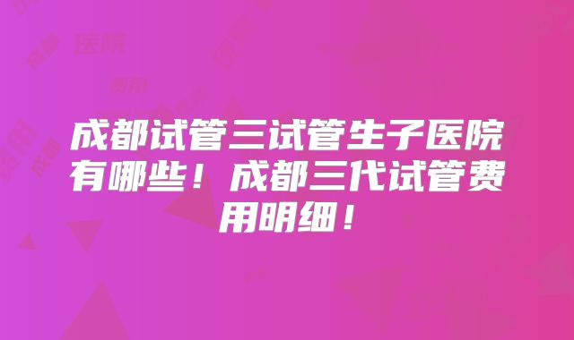 成都试管三试管生子医院有哪些！成都三代试管费用明细！