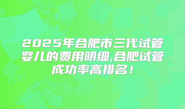 2025年合肥市三代试管婴儿的费用明细,合肥试管成功率高排名！