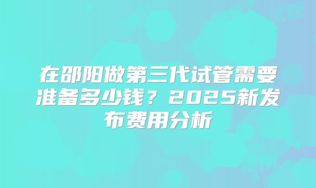 在邵阳做第三代试管需要准备多少钱?2025新发布费用分析