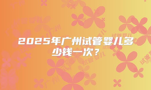 2025年广州试管婴儿多少钱一次？