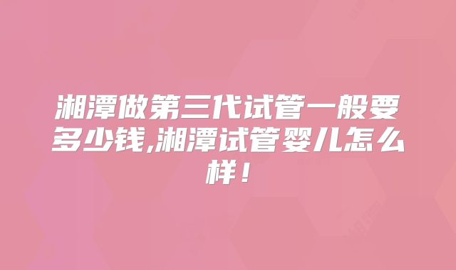 湘潭做第三代试管一般要多少钱,湘潭试管婴儿怎么样！