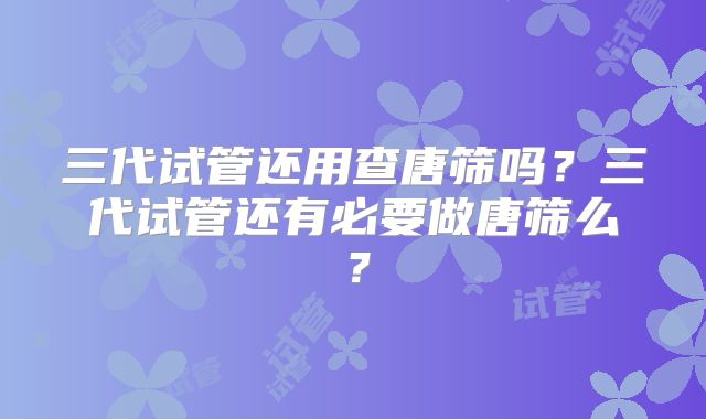 三代试管还用查唐筛吗?三代试管还有必要做唐筛么?