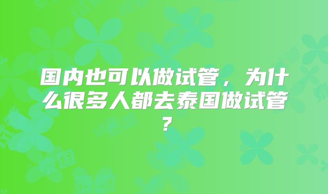 国内也可以做试管，为什么很多人都去泰国做试管？
