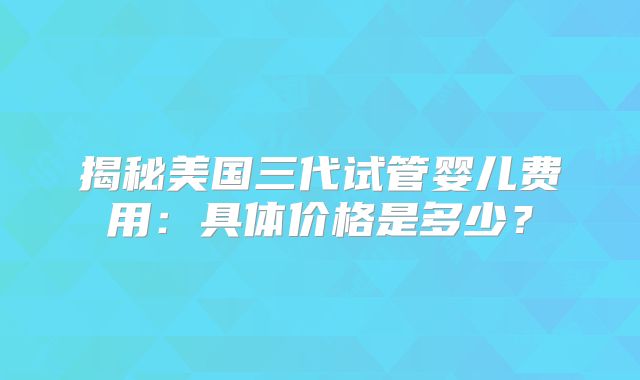 揭秘美国三代试管婴儿费用：具体价格是多少？