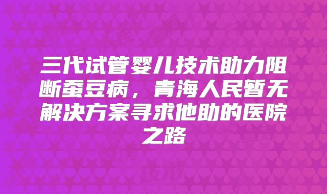 三代试管婴儿技术助力阻断蚕豆病，青海人民暂无解决方案寻求他助的医院之路